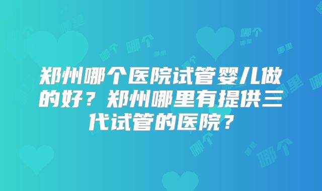 郑州哪个医院试管婴儿做的好？郑州哪里有提供三代试管的医院？