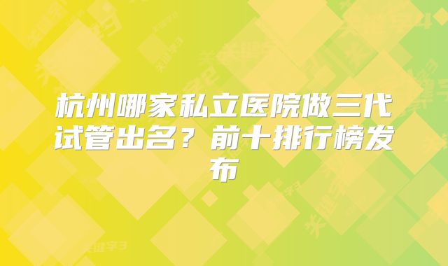 杭州哪家私立医院做三代试管出名？前十排行榜发布