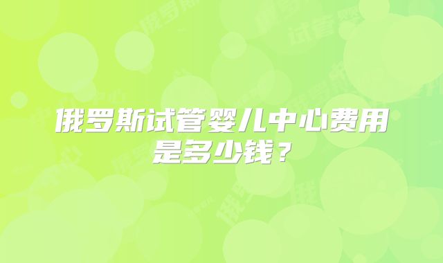 俄罗斯试管婴儿中心费用是多少钱?