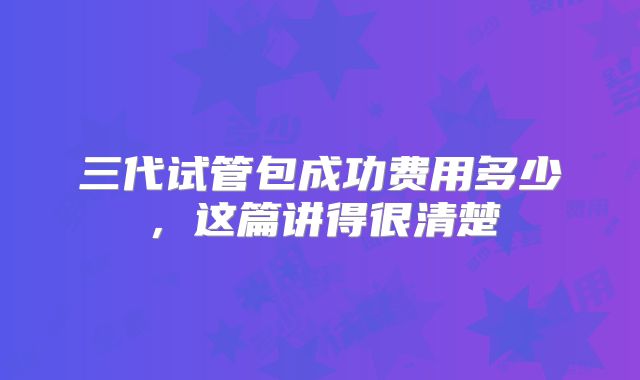 三代试管包成功费用多少,这篇讲得很清楚