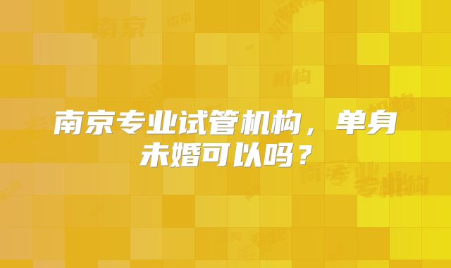 南京专业试管机构，单身未婚可以吗？