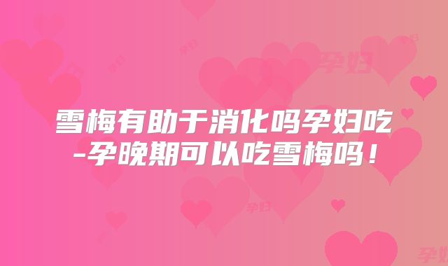 雪梅有助于消化吗孕妇吃-孕晚期可以吃雪梅吗！