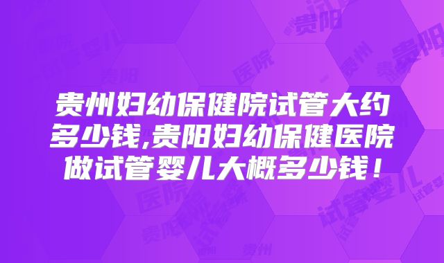 贵州妇幼保健院试管大约多少钱,贵阳妇幼保健医院做试管婴儿大概多少钱!