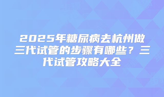 2025年糖尿病去杭州做三代试管的步骤有哪些？三代试管攻略大全