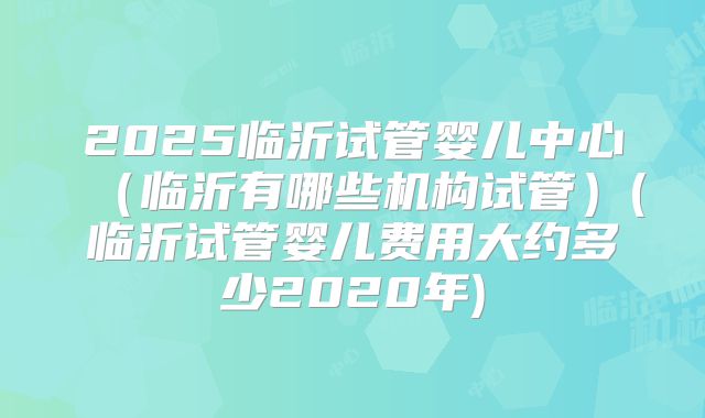 2025临沂试管婴儿中心（临沂有哪些机构试管）(临沂试管婴儿费用大约多少2020年)