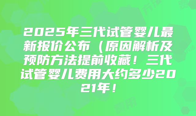 2025年三代试管婴儿最新报价公布(原因解析及预防方法提前收藏!三代试管婴儿费用大约多少2021年!