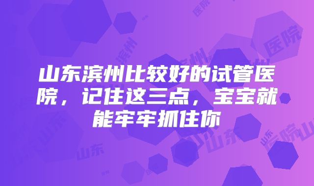 山东滨州比较好的试管医院,记住这三点,宝宝就能牢牢抓住你