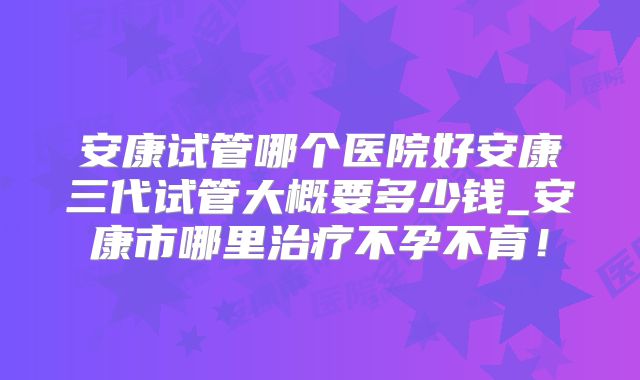 安康试管哪个医院好安康三代试管大概要多少钱_安康市哪里治疗不孕不育！
