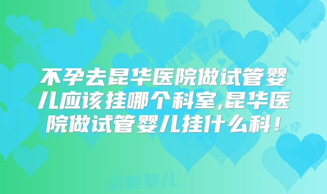 不孕去昆华医院做试管婴儿应该挂哪个科室,昆华医院做试管婴儿挂什么科！