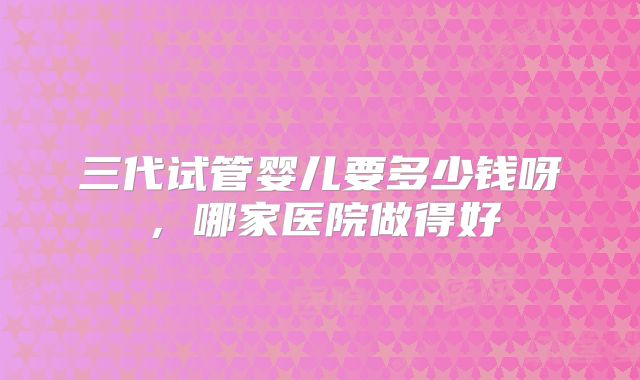 三代试管婴儿要多少钱呀,哪家医院做得好