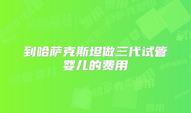 到哈萨克斯坦做三代试管婴儿的费用