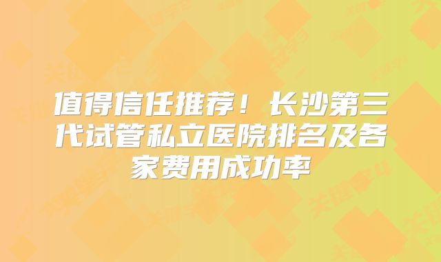 值得信任推荐！长沙第三代试管私立医院排名及各家费用成功率