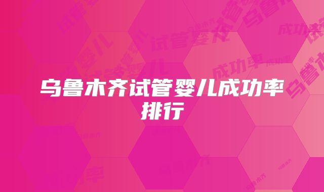 乌鲁木齐试管婴儿成功率排行