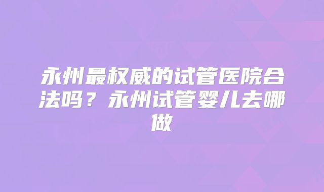 永州最权威的试管医院合法吗？永州试管婴儿去哪做