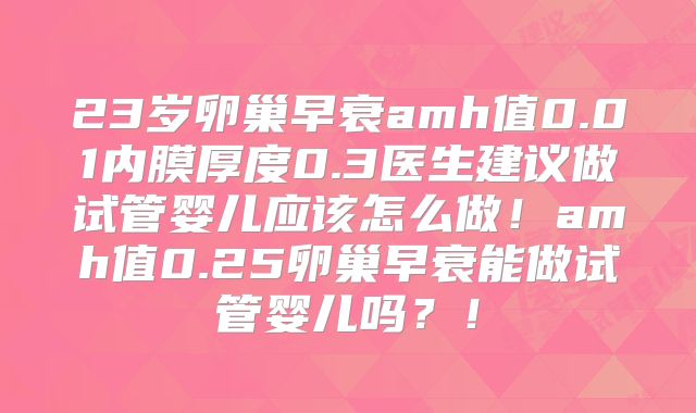 23岁卵巢早衰amh值0.01内膜厚度0.3医生建议做试管婴儿应该怎么做！amh值0.25卵巢早衰能做试管婴儿吗？！