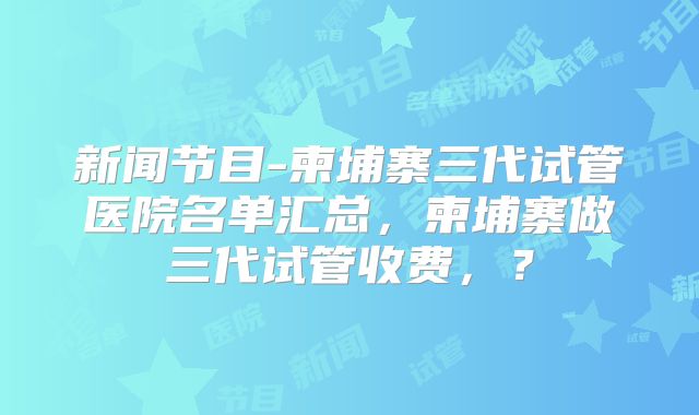 新闻节目-柬埔寨三代试管医院名单汇总，柬埔寨做三代试管收费，？