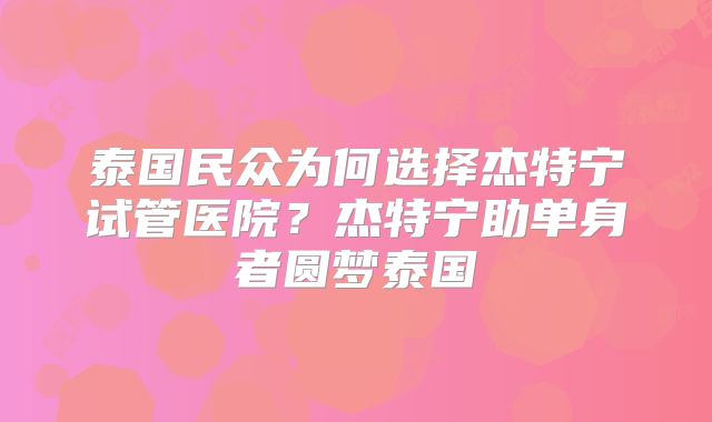 泰国民众为何选择杰特宁试管医院？杰特宁助单身者圆梦泰国