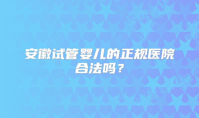 安徽试管婴儿的正规医院合法吗？