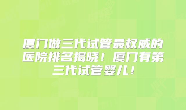 厦门做三代试管最权威的医院排名揭晓!厦门有第三代试管婴儿!