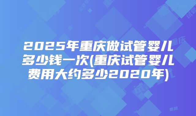 2025年重庆做试管婴儿多少钱一次(重庆试管婴儿费用大约多少2020年)