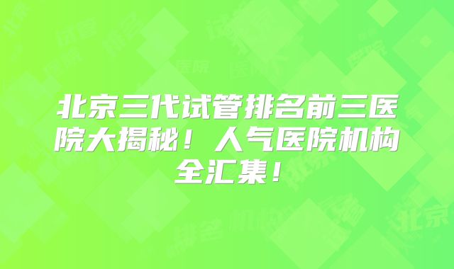 北京三代试管排名前三医院大揭秘！人气医院机构全汇集！