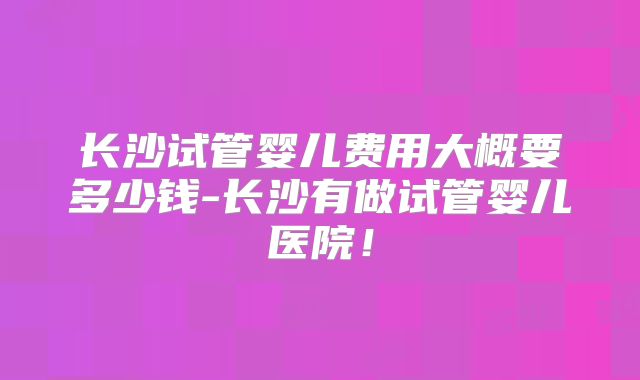 长沙试管婴儿费用大概要多少钱-长沙有做试管婴儿医院!