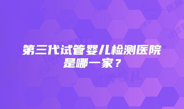 第三代试管婴儿检测医院是哪一家？