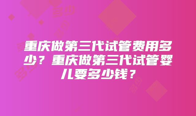重庆做第三代试管费用多少？重庆做第三代试管婴儿要多少钱？