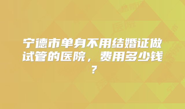 宁德市单身不用结婚证做试管的医院,费用多少钱?