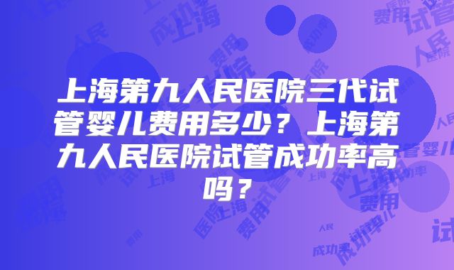 上海第九人民医院三代试管婴儿费用多少?上海第九人民医院试管成功率高吗?