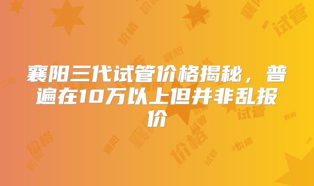 襄阳三代试管价格揭秘,普遍在10万以上但并非乱报价