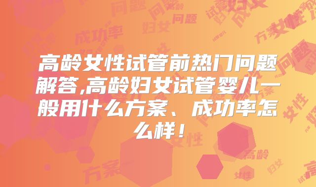 高龄女性试管前热门问题解答,高龄妇女试管婴儿一般用什么方案、成功率怎么样!