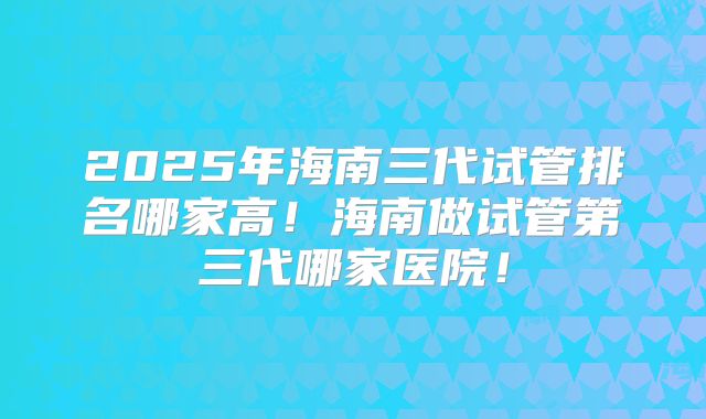 2025年海南三代试管排名哪家高！海南做试管第三代哪家医院！