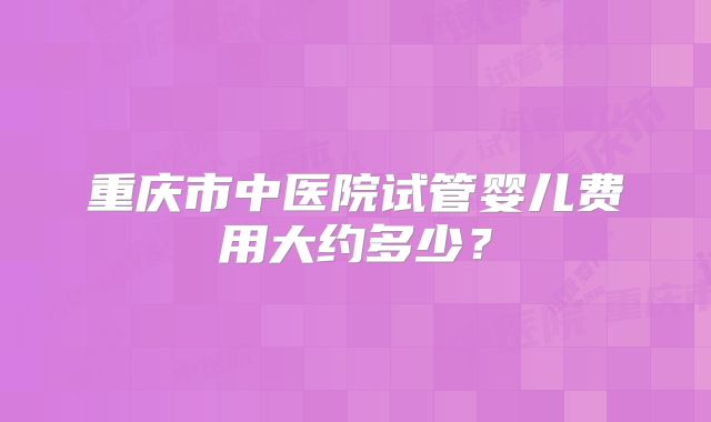 重庆市中医院试管婴儿费用大约多少?