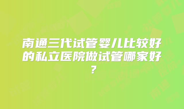 南通三代试管婴儿比较好的私立医院做试管哪家好?