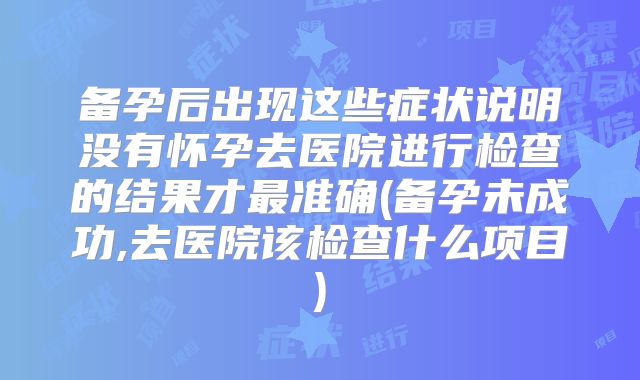 备孕后出现这些症状说明没有怀孕去医院进行检查的结果才最准确(备孕未成功,去医院该检查什么项目)