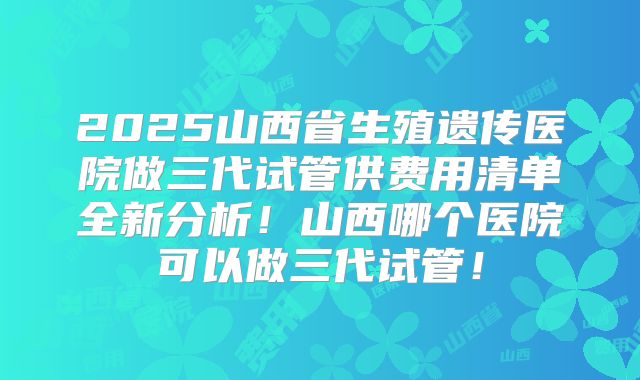2025山西省生殖遗传医院做三代试管供费用清单全新分析!山西哪个医院可以做三代试管!
