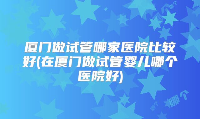 厦门做试管哪家医院比较好(在厦门做试管婴儿哪个医院好)