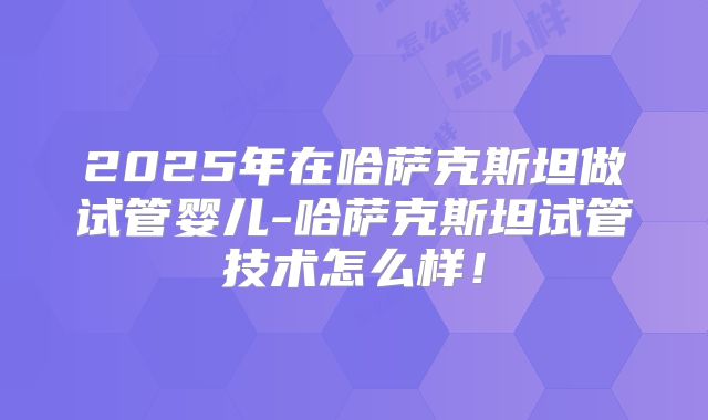 2025年在哈萨克斯坦做试管婴儿-哈萨克斯坦试管技术怎么样!