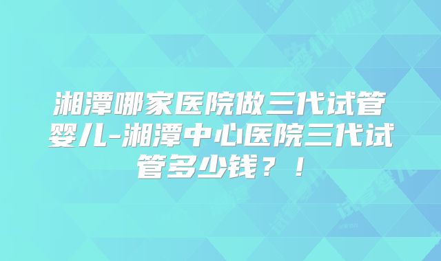 湘潭哪家医院做三代试管婴儿-湘潭中心医院三代试管多少钱?!