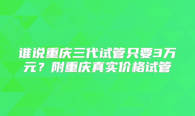 谁说重庆三代试管只要3万元？附重庆真实价格试管
