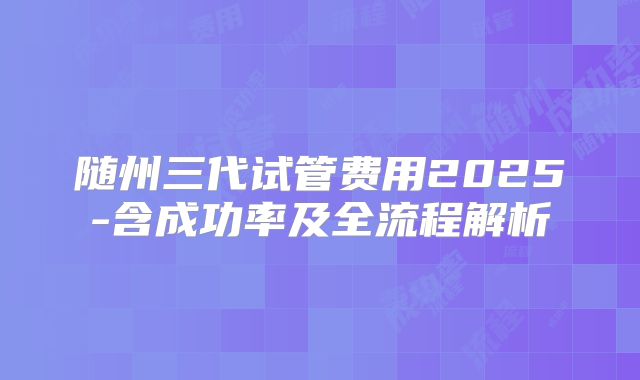 随州三代试管费用2025-含成功率及全流程解析