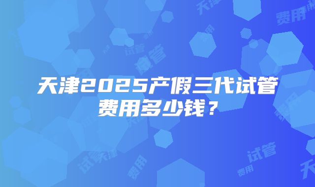 天津2025产假三代试管费用多少钱？