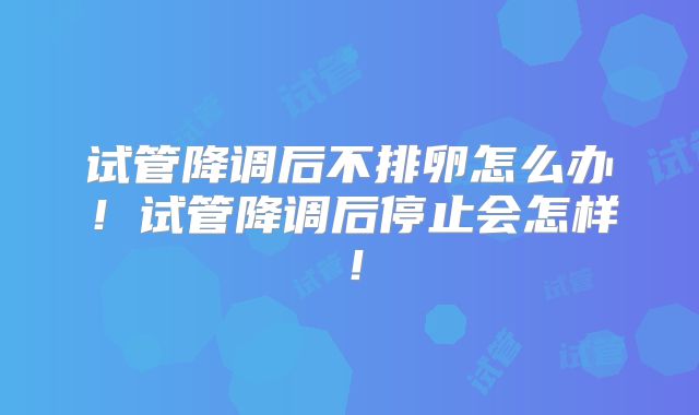 试管降调后不排卵怎么办!试管降调后停止会怎样!