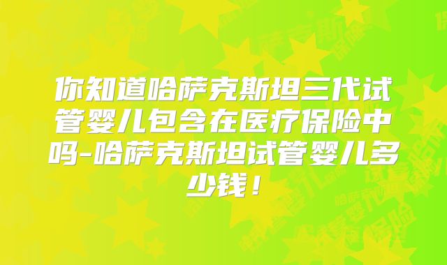 你知道哈萨克斯坦三代试管婴儿包含在医疗保险中吗-哈萨克斯坦试管婴儿多少钱！