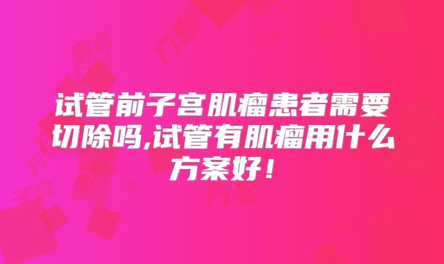 试管前子宫肌瘤患者需要切除吗,试管有肌瘤用什么方案好!