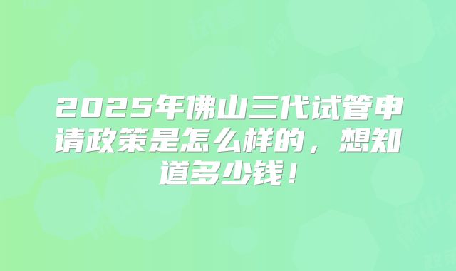 2025年佛山三代试管申请政策是怎么样的，想知道多少钱！