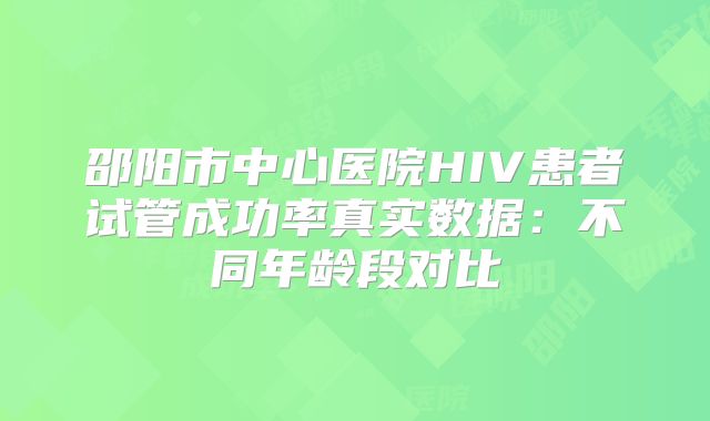 邵阳市中心医院HIV患者试管成功率真实数据:不同年龄段对比