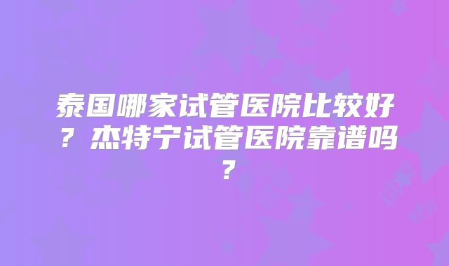 泰国哪家试管医院比较好?杰特宁试管医院靠谱吗?