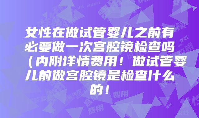 女性在做试管婴儿之前有必要做一次宫腔镜检查吗（内附详情费用！做试管婴儿前做宫腔镜是检查什么的！